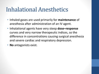 Inhalational Anesthetics
• Inhaled gases are used primarily for maintenance of
anesthesia after administration of an IV agent.
• Inhalational agents have very steep dose–response
curves and very narrow therapeutic indices, so the
difference in concentrations causing surgical anesthesia
and severe cardiac and respiratory depression.
• No antagonists exist.
 