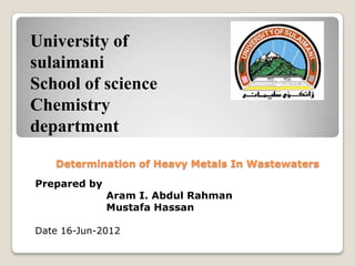 University of
sulaimani
School of science
Chemistry
department

   Determination of Heavy Metals In Wastewaters

Prepared by
              Aram I. Abdul Rahman
              Mustafa Hassan

Date 16-Jun-2012
 
