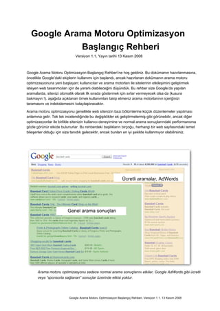 Google Arama Motoru Optimizasyon
            Başlangıç Rehberi
                              Versiyon 1.1, Yayın tarihi 13 Kasım 2008



Google Arama Motoru Optimizasyon Başlangıç Rehberi’ne hoş geldiniz. Bu dokümanın hazırlanmasına,
öncelikle Google’daki ekiplerin kullanımı için başlandı, ancak hazırlanan dokümanın arama motoru
optimizasyonuna yeni başlayan; kullanıcılar ve arama motorları ile sitelerinin etkileşimini geliştirmek
isteyen web tasarımcıları için de yararlı olabileceğini düşündük. Bu rehber size Google’da yapılan
aramalarda, sitenizi otomatik olarak ilk sırada göstermek için sırlar vermeyecek olsa da (kusura
bakmayın !), aşağıda açıklanan örnek kullanımları takip etmeniz arama motorlarının içeriğinizi
taramasını ve indekslemesini kolaylaştıracaktır.

Arama motoru optimizasyonu genellikle web sitenizin bazı bölümlerine küçük düzenlemeler yapılması
anlamına gelir. Tek tek incelendiğinde bu değişiklikler ek geliştirmelermiş gibi görünebilir, ancak diğer
optimizasyonlar ile birlikle sitenizin kullanıcı deneyimine ve normal arama sonuçlarındaki performansına
gözle görünür etkide bulunurlar. Bu rehberdeki başlıkların birçoğu, herhangi bir web sayfasındaki temel
bileşenler olduğu için size tanıdık gelecektir, ancak bunları en iyi şekilde kullanmıyor olabilirsiniz.




                                                               Ücretli aramalar, AdWords




                         Genel arama sonuçları




      Arama motoru optimizasyonu sadece normal arama sonuçlarını etkiler, Google AdWords gibi ücretli
      veya “sponsorla sağlanan” sonuçlar üzerinde etkisi yoktur.




                          Google Arama Motoru Optimizasyon Başlangıç Rehberi, Versiyon 1.1, 13 Kasım 2008
 