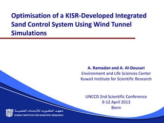Optimisation of a KISR-Developed Integrated
Sand Control System Using Wind Tunnel
Simulations



                         A. Ramadan and A. Al-Dousari
                      Environment and Life Sciences Center
                      Kuwait Institute for Scientific Research


                        UNCCD 2nd Scientific Conference
                               9-12 April 2013
                                    Bonn
 