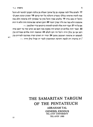 1    ,31    n-'U^Kni                                                                                      A

     ^D"*!!      K^    "in'»n^       ^npDT   n^^-jv      p n^DKi ^nnK ^p p       inpnu; nn^ ^^n    mx^i 17
     "1^        pon   T'niDi i"»DWi        18    ^wp       '^r^v   ^d hj^dti inyvn "i^^an   nnmK   mui^ m)3
     mn         nhn     nnmK m^ ^moDV nv ]^m ^D-^n t'dk t:7iv'7n 19 nnn nov "73^11                   n*'


     mn         '^n   k'^h mn nnriK du7 idnxn pvn 20 nivn t-idv t*?! hk nsv K^n nnoanK

                             —   :   p:7n*7Ki   mv      iKi:in''D   nnnx^i nii<h nbn mn'' nnvi 21   -in   ^d dk
     mK DU7T» ID             HDi U7m nu DDn                 mn       qipDD   mn mxn   in D*'n'7K mm nnxi     22
     pv Dmsn n'»n*7K mm nt3t:7iKi 23 d^v^ qm "jm ^d'»''i m'»n             no**!                p'^v p nx

     pv onnsD^ nvJinn nnu7i mnn n** nnui 24 ijonja nuinxn nn^anx n** Ljr2]py2h
K5
            — m-'n i^'^v :   n*' "idj^ pDsnnnn nnnm nt:;^^ n**! mnnD n** /
                                             '7'»2i:7




                                       THE SAMARITAN TARGUM
                                         OF THE PENTATEUCH
                                                                      ABRAHAM TAL
                                                                     GENESIS,    EXODUS
                                                                     TEL-AVIV UNIVERSITY
                                                                         TEL-AVIV 1980
     13
 