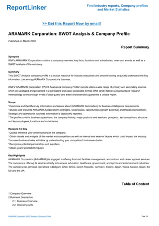 Find Industry reports, Company profiles
ReportLinker                                                                      and Market Statistics



                                         >> Get this Report Now by email!

ARAMARK Corporation: SWOT Analysis & Company Profile
Published on March 2010

                                                                                                            Report Summary

Synopsis
WMI's ARAMARK Corporation contains a company overview, key facts, locations and subsidiaries, news and events as well as a
SWOT analysis of the company.


Summary
This SWOT Analysis company profile is a crucial resource for industry executives and anyone looking to quickly understand the key
information concerning ARAMARK Corporation's business.


WMI's 'ARAMARK Corporation SWOT Analysis & Company Profile' reports utilize a wide range of primary and secondary sources,
which are analyzed and presented in a consistent and easily accessible format. WMI strictly follows a standardized research
methodology to ensure high levels of data quality and these characteristics guarantee a unique report.


Scope
' Examines and identifies key information and issues about (ARAMARK Corporation) for business intelligence requirements
' Studies and presents ARAMARK Corporation's strengths, weaknesses, opportunities (growth potential) and threats (competition).
Strategic and operational business information is objectively reported.
' The profile contains business operations, the company history, major products and services, prospects, key competitors, structure
and key employees, locations and subsidiaries.


Reasons To Buy
' Quickly enhance your understanding of the company.
' Obtain details and analysis of the market and competitors as well as internal and external factors which could impact the industry.
' Increase business/sales activities by understanding your competitors' businesses better.
' Recognize potential partnerships and suppliers.
' Obtain yearly profitability figures


Key Highlights
ARAMARK Corporation (ARAMARK) is engaged in offering food and facilities management, and uniform and career apparel services.
The company is offering its services chiefly to business, education, healthcare, government, and sports and entertainment industries.
The company has principal operations in Belgium, Chile, China, Czech Republic, Germany, Ireland, Japan, Korea, Mexico, Spain, the
US and the UK.




                                                                                                            Table of Content

1 Company Overview
2 Business Description
    2.1 Business Overview
    2.2 Operating units



ARAMARK Corporation: SWOT Analysis & Company Profile                                                                           Page 1/4
 