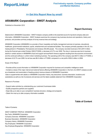 Find Industry reports, Company profiles
ReportLinker                                                                      and Market Statistics



                                      >> Get this Report Now by email!

ARAMARK Corporation - SWOT Analysis
Published on November 2010

                                                                                                             Report Summary

Datamonitor's ARAMARK Corporation - SWOT Analysis company profile is the essential source for top-level company data and
information. ARAMARK Corporation - SWOT Analysis examines the company's key business structure and operations, history and
products, and provides summary analysis of its key revenue lines and strategy.


ARAMARK Corporation (ARAMARK) is a provider of food, hospitality and facility management services to business, educational,
healthcare, governmental institutions, sports, entertainment and recreational facilities. The company primarily operates in the US. It is
headquartered in Philadelphia, Pennsylvania and employs 255,000 people. The company recorded revenues of $12,297.9 million
during the financial year ended October 2009 (FY2009), a decrease of 8.7% over 2008. The drop in revenues was due to business
decline in certain sectors in ARAMARK's food and support services'North America segment resulting from the economic environment
and the continued softness in uniform direct marketing business. The operating profit of the company was $437.5 million in FY2009, a
decrease of 22.7% over 2008. Its net loss was $6.9 million in FY2009, compared to a net profit of $39.5 million in 2008.


Scope of the Report


- Provides all the crucial information on ARAMARK Corporation required for business and competitor intelligence needs
- Contains a study of the major internal and external factors affecting ARAMARK Corporation in the form of a SWOT analysis as well
as a breakdown and examination of leading product revenue streams of ARAMARK Corporation
-Data is supplemented with details on ARAMARK Corporation history, key executives, business description, locations and
subsidiaries as well as a list of products and services and the latest available statement from ARAMARK Corporation


Reasons to Purchase


- Support sales activities by understanding your customers' businesses better
- Qualify prospective partners and suppliers
- Keep fully up to date on your competitors' business structure, strategy and prospects
- Obtain the most up to date company information available




                                                                                                             Table of Content

Table of Contents:


SWOT COMPANY PROFILE: ARAMARK Corporation
Key Facts: ARAMARK Corporation
Company Overview: ARAMARK Corporation
Business Description: ARAMARK Corporation
Company History: ARAMARK Corporation
Key Employees: ARAMARK Corporation
Key Employee Biographies: ARAMARK Corporation



ARAMARK Corporation - SWOT Analysis                                                                                              Page 1/4
 