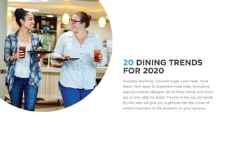 20 DINING TRENDS
FOR 2020
Avocado anything. Coconut sugar. Less meat, more
flavor. Tech apps to streamline meal prep. Innovative
apps to monitor allergies. All of these trends and more
are on the table for 2020. This list of the top 20 trends
for the year will give you a glimpse into the future of
what’s important to the students on your campus.
 