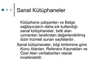 Sanal Kütüphaneler 
Kütüphane çalışanları ve Belge 
sağlayıcıların daha sık kullandığı 
sanal kütüphaneler, belli alan 
uzmanları tarafından değerlendirilmiş 
dizin hizmeti sunan sayfalardır. 
Sanal kütüphaneler, bilgi birikimine göre 
Konu Alanları, Referans Kaynakları ve 
Özel Alan veritabanları olarak 
incelenebilir. 
 