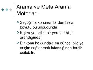 Arama ve Meta Arama 
Motorları 
 Seçtiğiniz konunun birden fazla 
boyutu bulunduğunda 
 Kişi veya belirli bir yere ait bilgi 
arandığında 
 Bir konu hakkındaki en güncel bilgiye 
erişim sağlanmak istendiğinde tercih 
edilebilir. 
 