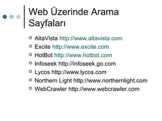 Web Üzerinde Arama 
Sayfaları 
 AltaVista http://www.altavista.com 
 Excite http://www.excite.com 
 HotBot http://www.hotbot.com 
 Infoseek http://infoseek.go.com 
 Lycos http://www.lycos.com 
 Northern Light http://www.northernlight.com 
 WebCrawler http://www.webcrawler.com 
 