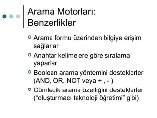 Arama Motorları: 
Benzerlikler 
 Arama formu üzerinden bilgiye erişim 
sağlarlar 
 Anahtar kelimelere göre sıralama 
yaparlar 
 Boolean arama yöntemini desteklerler 
(AND, OR, NOT veya + , - ) 
 Cümlecik arama özelliğini desteklerler 
(“oluşturmacı teknoloji öğretimi” gibi) 
 
