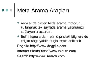 Meta Arama Araçları 
 Aynı anda birden fazla arama motorunu 
kullanarak tek sayfada arama yapmanızı 
sağlayan araçlardır. 
 Belirli konularda metin dışındaki bilgilere de 
erişim sağlayabilme için tercih edilebilir. 
Dogpile http://www.dogpile.com 
Internet Sleuth http://www.isleuth.com 
Search http://www.search.com 
 