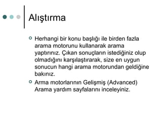 Alıştırma 
 Herhangi bir konu başlığı ile birden fazla 
arama motorunu kullanarak arama 
yaptırınız. Çıkan sonuçların istediğiniz olup 
olmadığını karşılaştırarak, size en uygun 
sonucun hangi arama motorundan geldiğine 
bakınız. 
 Arma motorlarının Gelişmiş (Advanced) 
Arama yardım sayfalarını inceleyiniz. 
 