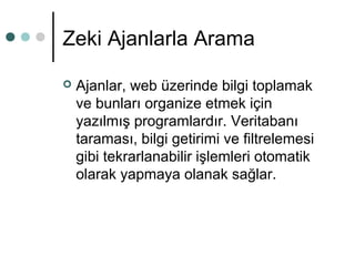 Zeki Ajanlarla Arama 
 Ajanlar, web üzerinde bilgi toplamak 
ve bunları organize etmek için 
yazılmış programlardır. Veritabanı 
taraması, bilgi getirimi ve filtrelemesi 
gibi tekrarlanabilir işlemleri otomatik 
olarak yapmaya olanak sağlar. 
 