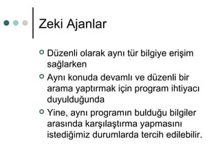 Zeki Ajanlar 
 Düzenli olarak aynı tür bilgiye erişim 
sağlarken 
 Aynı konuda devamlı ve düzenli bir 
arama yaptırmak için program ihtiyacı 
duyulduğunda 
 Yine, aynı programın bulduğu bilgiler 
arasında karşılaştırma yapmasını 
istediğimiz durumlarda tercih edilebilir. 
 