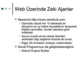 Web Üzerinde Zeki Ajanlar 
 Newshub http://www.newshub.com 
Otomatik olarak her 15 dakikada bir 
dünyanın en iyi haber kaynaklarını tarayarak 
bilgileri günceller, bunları alanlara göre 
indeksler. 
 Ayrıca ücretli servis olarak istenilen 
yerlerden bilgi sağlama hizmeti de sunar. 
 Diğer ZA örnekleri: botspot, bottomdollar, 
 Kendi Programınızı da geliştirebileceğiniz 
 Search Engine Builder 
