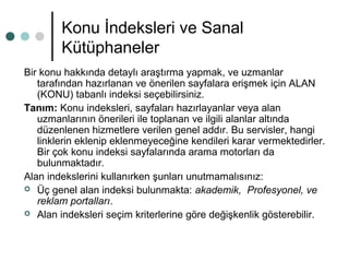 Konu İndeksleri ve Sanal 
Kütüphaneler 
Bir konu hakkında detaylı araştırma yapmak, ve uzmanlar 
tarafından hazırlanan ve önerilen sayfalara erişmek için ALAN 
(KONU) tabanlı indeksi seçebilirsiniz. 
Tanım: Konu indeksleri, sayfaları hazırlayanlar veya alan 
uzmanlarının önerileri ile toplanan ve ilgili alanlar altında 
düzenlenen hizmetlere verilen genel addır. Bu servisler, hangi 
linklerin eklenip eklenmeyeceğine kendileri karar vermektedirler. 
Bir çok konu indeksi sayfalarında arama motorları da 
bulunmaktadır. 
Alan indekslerini kullanırken şunları unutmamalısınız: 
 Üç genel alan indeksi bulunmakta: akademik, Profesyonel, ve 
reklam portalları. 
 Alan indeksleri seçim kriterlerine göre değişkenlik gösterebilir. 
 