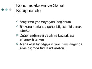 Konu İndeksleri ve Sanal 
Kütüphaneler 
 Araştırma yapmaya yeni başlarken 
 Bir konu hakkında genel bilgi sahibi olmak 
isterken 
 Değerlendirmesi yapılmış kaynaklara 
erişmek isterken 
 Alana özel bir bilgiye ihtiyaç duyulduğunda 
etkin biçimde tercih edilmelidir. 
 