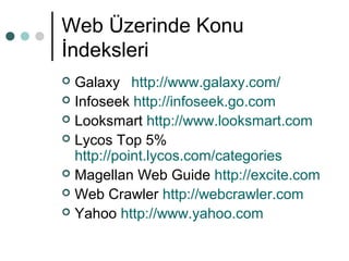 Web Üzerinde Konu 
İndeksleri 
 Galaxy http://www.galaxy.com/ 
 Infoseek http://infoseek.go.com 
 Looksmart http://www.looksmart.com 
 Lycos Top 5% 
http://point.lycos.com/categories 
 Magellan Web Guide http://excite.com 
 Web Crawler http://webcrawler.com 
 Yahoo http://www.yahoo.com 
 