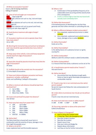 44 What are excavation hazards?
Cave in, fall of moving machinery
Falling of material
45. Class of soil and angle use in excavation?
Rock slope angle 90°
Class A tight cohesive soil such as clay, rock and slope
angle 75°
Class B loss cohesive soil such as mix soil, rock and clay
slope angle 45°
Class C least cohesive soil such as gravel sand freely
slipping soil safe slope angle 34°
46. Saudi Aramco maximum safe angle of slope?
34° type C
47. Excavation machine are not to operate closer than
how many meter?
3m or 10ft
48. Benching the horizontal step and vertical rise between
each step should be approximately how many meters?
1.2m 4 feet
49. Keep away motor vehicle, crane and heavy equipment
shall be kept from edge of excavation?
2m (6.5ft)
50. Spoil piles should be placed at least how many feet the
edge of excavation?
2ft away
51. Scaffold should not be erected near the excavation?
1.5 time depth of excavation
52. How much distance between excavation and heavy
equipment, soil piles, scaffolding?
2mter and scaffolding 1.5xDepth of Excavation
53. What is minimum safe distance should be kept from
overhead line?
 Up to 50kv 3m
 50kv -250kv 6m
 More than 250Kv 7.6m.
54. Crane and overhead line power line distance?
15m 50 feet
55. How many feet away from power line?
 10ft up to 50kv
 15ft 50 to 200kv
 20ft 200 to 350kv
 25ft 350 to 500kv
 35ft 500 to 750kv
 45ft750 to 1000kv
56. Define Risk?
The likely hood that a hazard will cause harm in
combination with the severity of injury, damage or loss
that might foreseeable occur
57. What is LEL & PEL?
Lower explosive level and Permissible exposure
58. What is risk?
 Combination of the (probability) frequency of an
undesirable event occurring and the severity level
of its consequence.
 A risk is a chance high or low that any hazard will
actually cause somebody harm
59. Define Risk Assessment?
A formalized process of identifying the risk that they
generate and then either eliminate or controlling the risk.
60. What is difference between incident and accident?
 Any unwanted, unplanned occurrence is called
incident,
 Any unwanted, unplanned event which leads to
injury, damage or loss is called accident.
61. Define Flammable?
Easily set on fire.
62. Define Flammability?
Is the ability/nature of a substance to burn or ignite,
causing fire.
63. Define Combustible?
Ability to catch fire and burn easily is called Combustible.
64. Define Combustibility?
Is a measure that how easily a substance can be set on fire
65. Is Saudi Aramco permit need to drive "tractor"?
Hot work Permit
66. Define Hot Work?
 Any activity that may develop enough spark,
Flame or heat to ignite flammable atmosphere or
combustible material
67. If work is low risk in non-restricted area then which
permit needed?
No permit require but follow the rules and procedure of
Saudi Aramco
68. Under what circumstances low risk job can do without
permit?
If work is low risk and non-restricted area.
69. How much total near misses in safety hazard?
A: 200 B: 400 C: 600* D: 800
70. Occurring, operation or done at the same time?
Called simultaneous
71. How to Report in Emergence?
 Call To 110 or 911 Control room
 3 Time Say “This is An Emergency Call”
 Describe incident Location
 Describe the incident
 Report injury if any
 Give your name and Badge No
 Repeat above information
 Last Stay on line for further instruction.
 