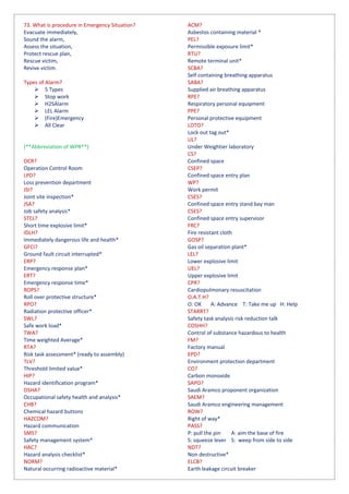 73. What is procedure in Emergency Situation?
Evacuate immediately,
Sound the alarm,
Assess the situation,
Protect rescue plan,
Rescue victim,
Revive victim.
Types of Alarm?
 5 Types
 Stop work
 H2SAlarm
 LEL Alarm
 (Fire)Emergency
 All Clear
(**Abbreviation of WPR**)
OCR?
Operation Control Room
LPD?
Loss prevention department
JSI?
Joint site inspection*
JSA?
Job safety analysis*
STEL?
Short time explosive limit*
IDLH?
Immediately dangerous life and health*
GFCI?
Ground fault circuit interrupted*
ERP?
Emergency response plan*
ERT?
Emergency response time*
ROPS?
Roll over protective structure*
RPO?
Radiation protective officer*
SWL?
Safe work load*
TWA?
Time weighted Average*
RTA?
Risk task assessment* (ready to assembly)
TLV?
Threshold limited value*
HIP?
Hazard identification program*
OSHA?
Occupational safety health and analysis*
CHB?
Chemical hazard buttons
HAZCOM?
Hazard communication
SMS?
Safety management system*
HAC?
Hazard analysis checklist*
NORM?
Natural occurring radioactive material*
ACM?
Asbestos containing material *
PEL?
Permissible exposure limit*
RTU?
Remote terminal unit*
SCBA?
Self containing breathing apparatus
SABA?
Supplied air breathing apparatus
RPE?
Respiratory personal equipment
PPE?
Personal protective equipment
LOTO?
Lock out tag out*
UL?
Under Weightier laboratory
CS?
Confined space
CSEP?
Confined space entry plan
WP?
Work permit
CSES?
Confined space entry stand bay man
CSES?
Confined space entry supervisor
FRC?
Fire resistant cloth
GOSP?
Gas oil separation plant*
LEL?
Lower explosive limit
UEL?
Upper explosive limit
CPR?
Cardiopulmonary resuscitation
O.A.T.H?
O: OK A: Advance T: Take me up H: Help
STARRT?
Safety task analysis risk reduction talk
COSHH?
Control of substance hazardous to health
FM?
Factory manual
EPD?
Environment protection department
CO?
Carbon monoxide
SAPO?
Saudi Aramco proponent organization
SAEM?
Saudi Aramco engineering management
ROW?
Right of way*
PASS?
P: pull the pin A: aim the base of fire
S: squeeze lever S: weep from side to side
NDT?
Non destructive*
ELCB?
Earth leakage circuit breaker
 