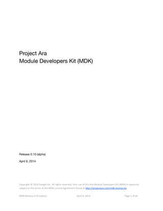 Project Ara
Module Developers Kit (MDK)
Release 0.10 (alpha)
April 9, 2014
Copyright © 2014 Google Inc. All rights reserved. Your use of this Ara Module Developers Kit (MDK) is expressly
subject to the terms of the MDK License Agreement found at htp://projectara.com/mdk-license.txt.
MDK Release 0.10 (alpha) April 9, 2014 Page 1 of 81
 