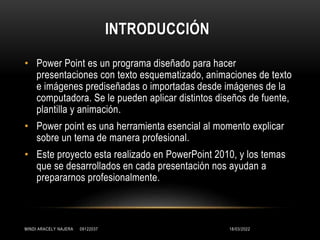 INTRODUCCIÓN
• Power Point es un programa diseñado para hacer
presentaciones con texto esquematizado, animaciones de texto
e imágenes prediseñadas o importadas desde imágenes de la
computadora. Se le pueden aplicar distintos diseños de fuente,
plantilla y animación.
• Power point es una herramienta esencial al momento explicar
sobre un tema de manera profesional.
• Este proyecto esta realizado en PowerPoint 2010, y los temas
que se desarrollados en cada presentación nos ayudan a
prepararnos profesionalmente.
18/03/2022
MINDI ARACELY NAJERA 09122037
 