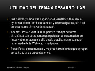 UTILIDAD DEL TEMA A DESARROLLAR
• Las nuevas y llamativas capacidades visuales y de audio le
ayudan a contar una historia nítida y cinematográfica, tan fácil
de crear como atractiva de observar.
• Además, PowerPoint 2010 le permite trabajar de forma
simultánea con otras personas o publicar la presentación en
línea y obtener acceso a ella desde prácticamente cualquier
lugar mediante la Web o su smartphone.
• PowerPoint ofrece nuevas y mejores herramientas que agregan
versatilidad a las presentaciones.
18/03/2022
MINDI ARACELY NAJERA 09122037
 
