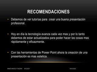 RECOMENDACIONES
• Debemos de ver tutorías para crear una buena presentación
profesional.
• Hoy en día la tecnología avanza cada vez mas y por lo tanto
debemos de estar actualizados para poder hacer las cosas mas
rápidamente y eficazmente.
• Con las herramientas de Power Point ahora la creación de una
presentación es mas estetica.
18/03/2022
MINDI ARACELY NAJERA 09122037
 