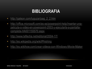 BIBLIOGRAFIA
18/03/2022
MINDI ARACELY NAJERA 09122037
• http://galeon.com/luguzar/pag_2_2.htm
• http://office.microsoft.com/es-es/powerpoint-help/insertar-una-
pelicula-o-video-en-powerpoint-2003-y-ejecutarla-a-pantalla-
completa-HA001155570.aspx
• http://www.laflecha.net/editorial/2004-17/
• http://es.wikipedia.org/wiki/Phishing
• http://es.wikihow.com/crear-videos-con-Windows-Movie-Maker
 
