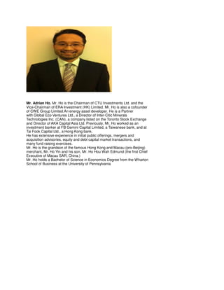 Mr. Adrian Ho. Mr. Ho is the Chairman of CTU Investments Ltd. and the
Vice-Chairman of ERA Investment (HK) Limited. Mr. Ho is also a cofounder
of CWE Group Limited.An energy asset developer. He is a Partner
with Global Eco Ventures Ltd., a Director of Inter-Citic Minerals
Technologies Inc. (CAN), a company listed on the Toronto Stock Exchange
and Director of AKA Capital Asia Ltd. Previously, Mr. Ho worked as an
investment banker at FB Gemini Capital Limited, a Taiwanese bank, and at
Tai Fook Capital Ltd., a Hong Kong bank.
He has extensive experience in initial public offerings, mergers and
acquisition advisories, equity and debt capital market transactions, and
many fund raising exercises.
Mr. Ho is the grandson of the famous Hong Kong and Macau (pro-Beijing)
merchant, Mr. Ho Yin and his son, Mr. Ho Hou Wah Edmund (the first Chief
Executive of Macau SAR, China.)
Mr. Ho holds a Bachelor of Science in Economics Degree from the Wharton
School of Business at the University of Pennsylvania
 