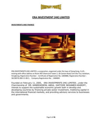 ERA INVESTMENT (HK) LIMITED

INVESTMENTS AND FINANCE




ERA INVESTMENTS (HK) LIMITED, a corporation, organized under the laws of Hong Kong, S.A.R.,
existing with office address at Room 907 Silvercord Tower 2, 30 Canton Road,Tsim Sha Tsui, Kowloon,
HongKong; Registration Number : Certificate of Registration No.:1004886; Registration Number :
36158576-000-11-08-5 ; Company Registration No. : 1484083

Founded on February 11, 2005, ERA INVESTMENTS (HK) LIMITED , under the
Chairmanship of MR. KANDEGEDERA ABDUL GAFFOOR MOHAMED ASHROFF,
intends to support the sustainable economic growth both in develop and
developing countries by financing private sector investment, mobilizing capital in
the international financial markets, and providing advisory services to businesses
and governments.




                                            Page 1 of 46
 