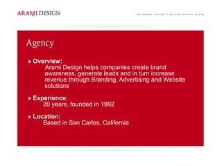 » Overview:
     Arami Design helps companies create brand
     awareness, generate leads and in turn increase
     revenue through Branding, Advertising and Website
     solutions
» Experience:
     20 years, founded in 1992
» Location:
     Based in San Carlos, California
 