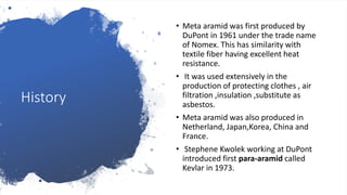History
• Meta aramid was first produced by
DuPont in 1961 under the trade name
of Nomex. This has similarity with
textile fiber having excellent heat
resistance.
• It was used extensively in the
production of protecting clothes , air
filtration ,insulation ,substitute as
asbestos.
• Meta aramid was also produced in
Netherland, Japan,Korea, China and
France.
• Stephene Kwolek working at DuPont
introduced first para-aramid called
Kevlar in 1973.
 
