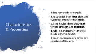 Characteristics
& Properties
• It has remarkable strength.
• It is stronger than fiber glass and
five times stronger than steel.
• All the Kevlar fibers show high
tensile strength and modulus.
• Kevlar 49 and Kevlar 149 even
much higher modulus.
• Benzene aromatic ring is the key
structure of Kevlar’s.
 