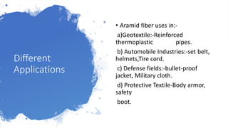 Different
Applications
• Aramid fiber uses in:-
a)Geotextile:-Reinforced
thermoplastic pipes.
b) Automobile Industries:-set belt,
helmets,Tire cord.
c) Defense fields:-bullet-proof
jacket, Military cloth.
d) Protective Textile-Body armor,
safety
boot.
 