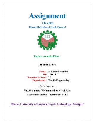 Assignment
TE-2603
Fibrous Materials and Textile Physics-2
Topics: Aramid Fiber
Submitted by:
Name:
ID:
Semester & Year:
Department:
Md. Rasel mondal
175013
2/2
Textile Engineering
Submitted to:
Mr. Abu Yousuf Mohammad Anwarul Azim
Assistant Professor, Department of TE
Dhaka University of Engineering & Technology, Gazipur
 