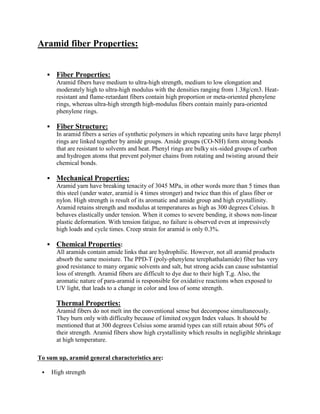 Aramid fiber Properties:
▪ Fiber Properties:
Aramid fibers have medium to ultra-high strength, medium to low elongation and
moderately high to ultra-high modulus with the densities ranging from 1.38g/cm3. Heat-
resistant and flame-retardant fibers contain high proportion or meta-oriented phenylene
rings, whereas ultra-high strength high-modulus fibers contain mainly para-oriented
phenylene rings.
▪ Fiber Structure:
In aramid fibers a series of synthetic polymers in which repeating units have large phenyl
rings are linked together by amide groups. Amide groups (CO-NH) form strong bonds
that are resistant to solvents and heat. Phenyl rings are bulky six-sided groups of carbon
and hydrogen atoms that prevent polymer chains from rotating and twisting around their
chemical bonds.
▪ Mechanical Properties:
Aramid yarn have breaking tenacity of 3045 MPa, in other words more than 5 times than
this steel (under water, aramid is 4 times stronger) and twice than this of glass fiber or
nylon. High strength is result of its aromatic and amide group and high crystallinity.
Aramid retains strength and modulus at temperatures as high as 300 degrees Celsius. It
behaves elastically under tension. When it comes to severe bending, it shows non-linear
plastic deformation. With tension fatigue, no failure is observed even at impressively
high loads and cycle times. Creep strain for aramid is only 0.3%.
▪ Chemical Properties:
All aramids contain amide links that are hydrophilic. However, not all aramid products
absorb the same moisture. The PPD-T (poly-phenylene terephathalamide) fiber has very
good resistance to many organic solvents and salt, but strong acids can cause substantial
loss of strength. Aramid fibers are difficult to dye due to their high T,g. Also, the
aromatic nature of para-aramid is responsible for oxidative reactions when exposed to
UV light, that leads to a change in color and loss of some strength.
Thermal Properties:
Aramid fibers do not melt inn the conventional sense but decompose simultaneously.
They burn only with difficulty because of limited oxygen Index values. It should be
mentioned that at 300 degrees Celsius some aramid types can still retain about 50% of
their strength. Aramid fibers show high crystallinity which results in negligible shrinkage
at high temperature.
To sum up, aramid general characteristics are:
▪ High strength
 