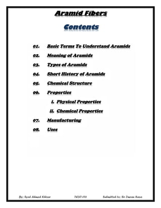 Aramid Fibers
By; Syed Ahmed Khizar TEXT-176 Submitted to; Sir Imran Raza
Contents
01. Basic Terms To Understand Aramids
02. Meaning of Aramids
03. Types of Aramids
04. Short History of Aramids
05. Chemical Structure
06. Properties
i. Physical Properties
ii. Chemical Properties
07. Manufacturing
08. Uses
 