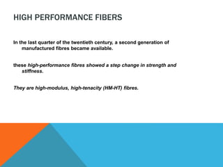 HIGH PERFORMANCE FIBERS
In the last quarter of the twentieth century, a second generation of
manufactured fibres became available.
these high-performance fibres showed a step change in strength and
stiffness.
They are high-modulus, high-tenacity (HM-HT) fibres.
 