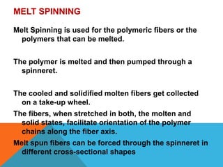 MELT SPINNING
Melt Spinning is used for the polymeric fibers or the
polymers that can be melted.
The polymer is melted and then pumped through a
spinneret.
The cooled and solidified molten fibers get collected
on a take-up wheel.
The fibers, when stretched in both, the molten and
solid states, facilitate orientation of the polymer
chains along the fiber axis.
Melt spun fibers can be forced through the spinneret in
different cross-sectional shapes
 