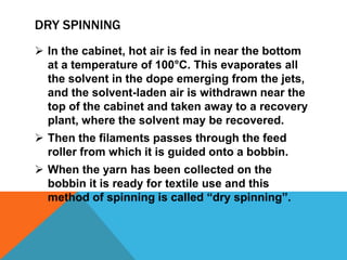 DRY SPINNING
 In the cabinet, hot air is fed in near the bottom
at a temperature of 100°C. This evaporates all
the solvent in the dope emerging from the jets,
and the solvent-laden air is withdrawn near the
top of the cabinet and taken away to a recovery
plant, where the solvent may be recovered.
 Then the filaments passes through the feed
roller from which it is guided onto a bobbin.
 When the yarn has been collected on the
bobbin it is ready for textile use and this
method of spinning is called “dry spinning”.
 