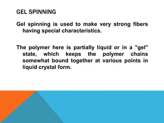 GEL SPINNING
Gel spinning is used to make very strong fibers
having special characteristics.
The polymer here is partially liquid or in a "gel"
state, which keeps the polymer chains
somewhat bound together at various points in
liquid crystal form.
 