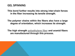 GEL SPINNING
This bond further results into strong inter-chain forces
in the fiber increasing its tensile strength.
The polymer chains within the fibers also have a large
degree of orientation, which increases its strength.
The high strength polyethylene fiber and aramid fibers
are manufactured through this process.
 