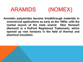 ARAMIDS (NOMEX)
Aromatic polyamides became breakthrough materials in
commercial applications as early as the 1960s, with the
market launch of the meta aramid fiber Nomex®
(Nomex® is a DuPont Registered Trademark), which
opened up new horizons in the field of thermal and
electrical insulation.
 