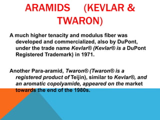 ARAMIDS (KEVLAR &
TWARON)
A much higher tenacity and modulus fiber was
developed and commercialized, also by DuPont,
under the trade name Kevlar® (Kevlar® is a DuPont
Registered Trademark) in 1971.
Another Para-aramid, Twaron® (Twaron® is a
registered product of Teijin), similar to Kevlar®, and
an aromatic copolyamide, appeared on the market
towards the end of the 1980s.
 
