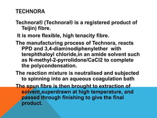 TECHNORA
Technora® (Technora® is a registered product of
Teijin) ﬁbre.
It is more ﬂexible, high tenacity ﬁbre.
The manufacturing process of Technora, reacts
PPD and 3,4-diaminodiphenylether with
terephthaloyl chloride,in an amide solvent such
as N-methyl-2-pyrrolidone/CaCl2 to complete
the polycondensation.
The reaction mixture is neutralised and subjected
to spinning into an aqueous coagulation bath
The spun ﬁbre is then brought to extraction of
solvent,superdrawn at high temperature, and
passed through ﬁnishing to give the ﬁnal
product.
 