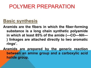 POLYMER PREPARATION
Basic synthesis
Aramids are the fibers in which the fiber-forming
substance is a long chain synthetic polyamide
in which at least 85% of the amide (—CO—NH—
) linkages are attached directly to two aromatic
rings’.
Aramids are prepared by the generic reaction
between an amine group and a carboxylic acid
halide group.
 