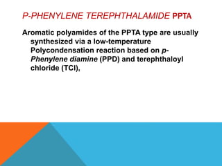 P-PHENYLENE TEREPHTHALAMIDE PPTA
Aromatic polyamides of the PPTA type are usually
synthesized via a low-temperature
Polycondensation reaction based on p-
Phenylene diamine (PPD) and terephthaloyl
chloride (TCl),
 