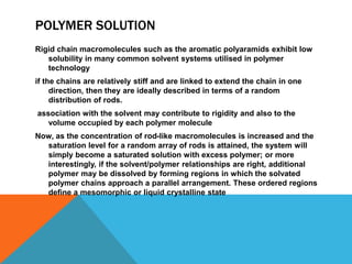 POLYMER SOLUTION
Rigid chain macromolecules such as the aromatic polyaramids exhibit low
solubility in many common solvent systems utilised in polymer
technology
if the chains are relatively stiff and are linked to extend the chain in one
direction, then they are ideally described in terms of a random
distribution of rods.
association with the solvent may contribute to rigidity and also to the
volume occupied by each polymer molecule
Now, as the concentration of rod-like macromolecules is increased and the
saturation level for a random array of rods is attained, the system will
simply become a saturated solution with excess polymer; or more
interestingly, if the solvent/polymer relationships are right, additional
polymer may be dissolved by forming regions in which the solvated
polymer chains approach a parallel arrangement. These ordered regions
deﬁne a mesomorphic or liquid crystalline state
 