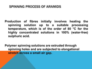 SPINNING PROCESS OF ARAMIDS
Production of fibres initially involves heating the
spinning solution up to a suitable processing
temperature, which is of the order of 80 °C for the
highly concentrated solutions in 100% (water-free)
sulphuric acid.
Polymer spinning solutions are extruded through
spinning holes and are subjected to elongational
stretch across a small air gap.
 