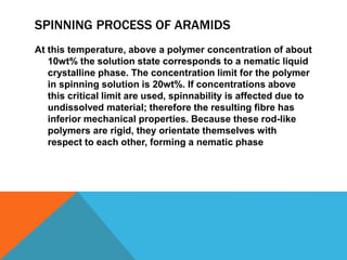SPINNING PROCESS OF ARAMIDS
At this temperature, above a polymer concentration of about
10wt% the solution state corresponds to a nematic liquid
crystalline phase. The concentration limit for the polymer
in spinning solution is 20wt%. If concentrations above
this critical limit are used, spinnability is affected due to
undissolved material; therefore the resulting ﬁbre has
inferior mechanical properties. Because these rod-like
polymers are rigid, they orientate themselves with
respect to each other, forming a nematic phase
 