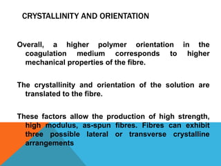 CRYSTALLINITY AND ORIENTATION
Overall, a higher polymer orientation in the
coagulation medium corresponds to higher
mechanical properties of the fibre.
The crystallinity and orientation of the solution are
translated to the fibre.
These factors allow the production of high strength,
high modulus, as-spun fibres. Fibres can exhibit
three possible lateral or transverse crystalline
arrangements
 